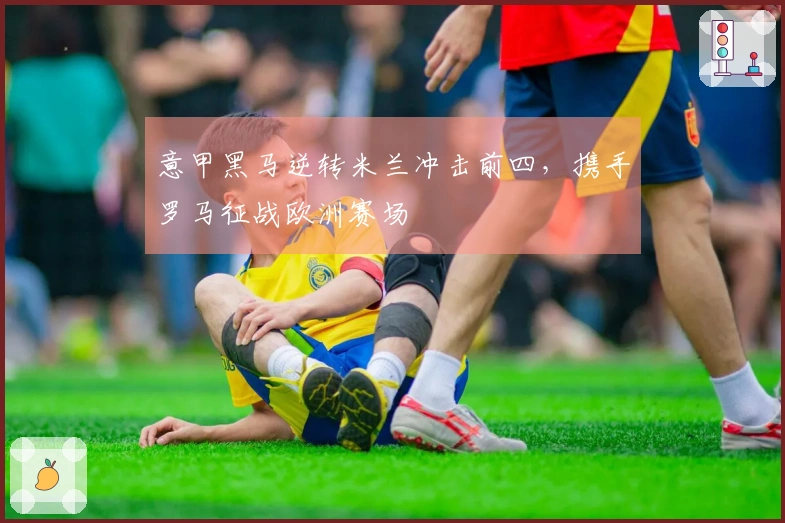 意甲黑马逆转米兰冲击前四，携手罗马征战欧洲赛场